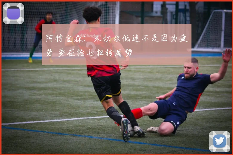 阿特金森：米切尔低迷不是因为疲劳 要在抢七扭转局势