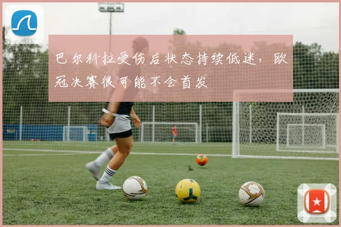 巴尔科拉受伤后状态持续低迷，欧冠决赛很可能不会首发
