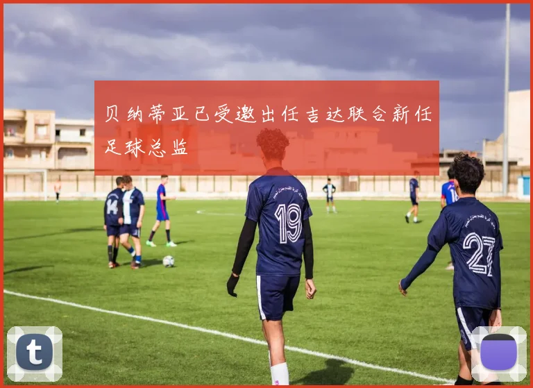 贝纳蒂亚已受邀出任吉达联合新任足球总监